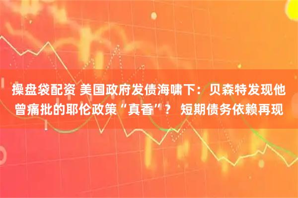 操盘袋配资 美国政府发债海啸下：贝森特发现他曾痛批的耶伦政策“真香”？ 短期债务依赖再现