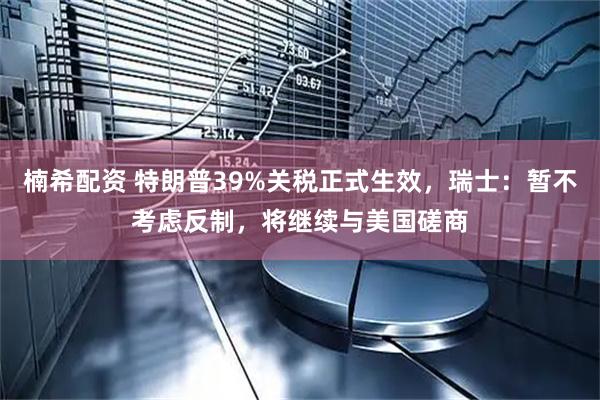 楠希配资 特朗普39%关税正式生效，瑞士：暂不考虑反制，将继续与美国磋商