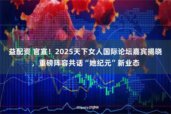 益配资 官宣！2025天下女人国际论坛嘉宾揭晓，重磅阵容共话“她纪元”新业态