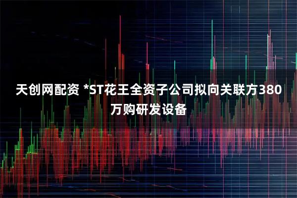 天创网配资 *ST花王全资子公司拟向关联方380万购研发设备