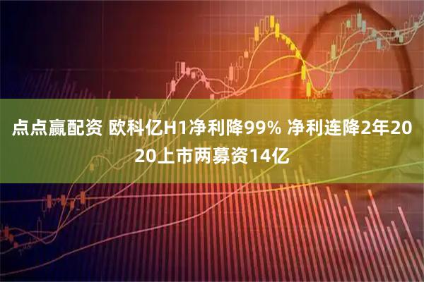 点点赢配资 欧科亿H1净利降99% 净利连降2年2020上市两募资14亿