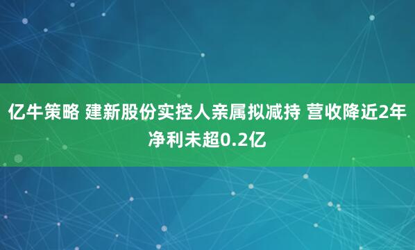 亿牛策略 建新股份实控人亲属拟减持 营收降近2年净利未超0.2亿