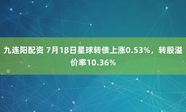九连阳配资 7月18日星球转债上涨0.53%，转股溢价率10.36%
