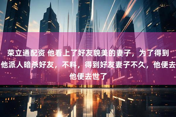 荣立通配资 他看上了好友貌美的妻子，为了得到她，他派人暗杀好友，不料，得到好友妻子不久，他便去世了