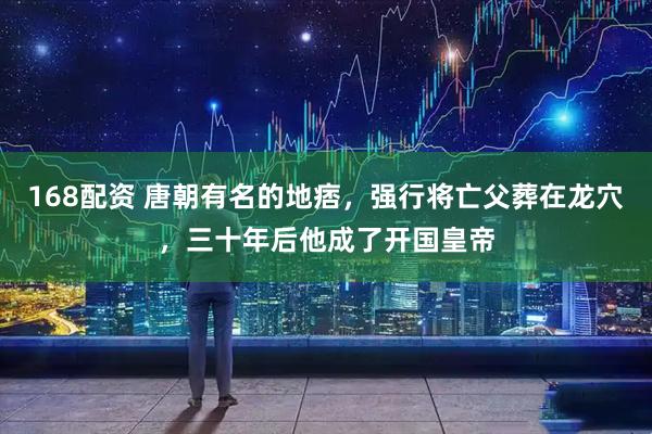 168配资 唐朝有名的地痞，强行将亡父葬在龙穴，三十年后他成了开国皇帝