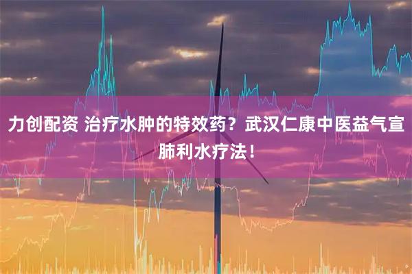力创配资 治疗水肿的特效药？武汉仁康中医益气宣肺利水疗法！
