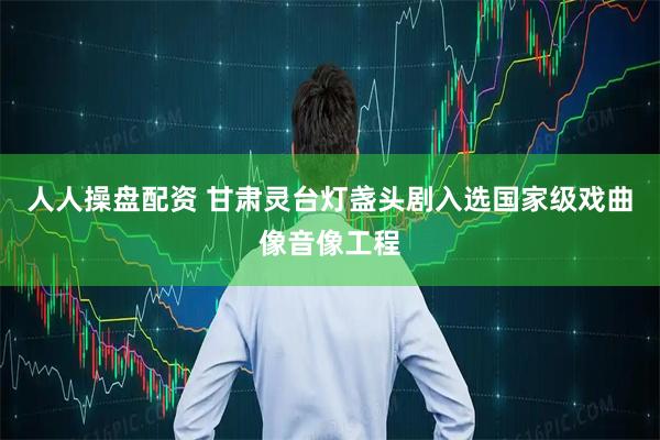 人人操盘配资 甘肃灵台灯盏头剧入选国家级戏曲像音像工程
