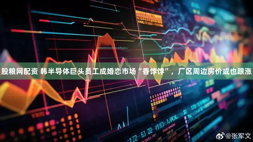 股粮网配资 韩半导体巨头员工成婚恋市场“香饽饽”，厂区周边房价或也跟涨